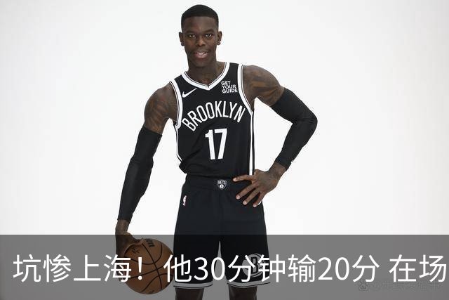 坑惨上海！他30分钟输20分 在场等于4打5，球迷：他一点作用都没有