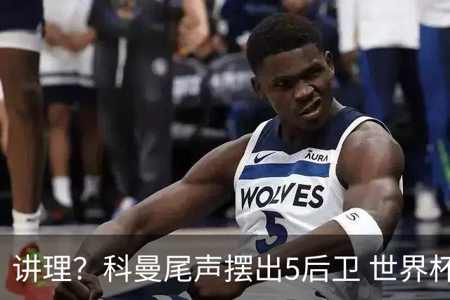 讲理？科曼尾声摆出5后卫 世界杯第3身高却被头球绝平