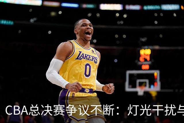 CBA总决赛争议不断：灯光干扰与外援情绪失控引发的公平性思考