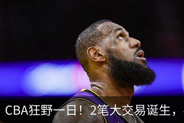 CBA狂野一日！2笔大交易诞生，4人完成签约，胡金秋交易被喊停